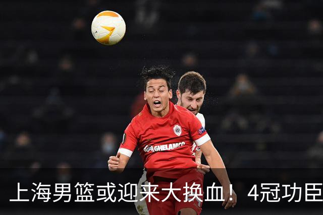 上海男篮或迎来大换血！4冠功臣体面告别？张镇麟将锁定D类合同