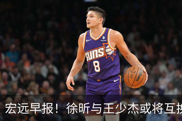 宏远早报！徐昕与王少杰或将互换，朱芳雨做出重大决定，张文逸即将续约