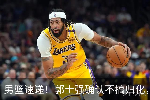 男篮速递！郭士强确认不搞归化，赵继伟受伤或缺席生死战，中国小组垫底